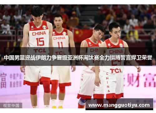 中国男篮迎战伊朗力争晋级亚洲杯淘汰赛全力拼搏誓言捍卫荣誉