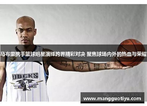 马布里携手篮球明星演绎跨界精彩对决 聚焦球场内外的热血与荣耀